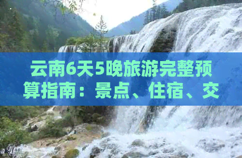 云南6天5晚旅游完整预算指南：景点、住宿、交通及餐饮费用全解析